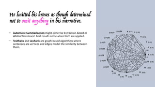 He knitted his brows as though determined
not to omit anything in his narrative.
• Automatic	Summarisation might	either	be	Extraction-based	or	
Abstraction-based.	Best	results	come	when	both	are	applied.
• TextRank and	LexRank are	graph-based	algorithms	where	
sentences	are	vertices	and	edges	model	the	similarity	between	
them.
• While	LexRank uses	TF-IDF and	cosine	similarity,	TextRank uses	
PageRank (a	word	appearing	in	two	sentences	is	like	a	link	
between	them)	to	measure	the	similarity	between	sentences.	
• Roughly	speaking,	a	sentence	containing	many	keywords	that	also	
appear	in	other	sentences	is	a	hub	and	receives	a	higher	score.
• The	sentences	are	sorted	by	this	value:	since	the	top	N	more	
likely	cover	all	the	topics	(keywords)	in	the	document,	they	are	
considered	as	the	summary.
 