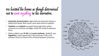 He knitted his brows as though determined
not to omit anything in his narrative.
• Automatic	Summarisation might	either	be	Extraction-based	or	
Abstraction-based.	Best	results	come	when	both	are	applied.
• TextRank and	LexRank are	graph-based	algorithms	where	
sentences	are	vertices	and	edges	model	the	similarity	between	
them.
• While	LexRank uses	TF-IDF and	cosine	similarity,	TextRank uses	
PageRank (a	word	appearing	in	two	sentences	is	like	a	link	
between	them)	to	measure	the	similarity	between	sentences.	
• Roughly	speaking,	a	sentence	containing	many	keywords	that	also	
appear	in	other	sentences	is	a	hub	and	receives	a	higher	score.
• The	sentences	are	sorted	by	this	value:	since	the	top	N	more	
likely	cover	all	the	topics	(keywords)	in	the	document,	they	are	
considered	as	the	summary.
 