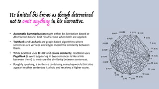 He knitted his brows as though determined
not to omit anything in his narrative.
• Automatic	Summarisation might	either	be	Extraction-based	or	
Abstraction-based.	Best	results	come	when	both	are	applied.
• TextRank and	LexRank are	graph-based	algorithms	where	
sentences	are	vertices	and	edges	model	the	similarity	between	
them.
• While	LexRank uses	TF-IDF and	cosine	similarity,	TextRank uses	
PageRank (a	word	appearing	in	two	sentences	is	like	a	link	
between	them)	to	measure	the	similarity	between	sentences.	
• Roughly	speaking,	a	sentence	containing	many	keywords	that	also	
appear	in	other	sentences	is	a	hub	and	receives	a	higher	score.
• The	sentences	are	sorted	by	this	value:	since	the	top	N	more	
likely	cover	all	the	topics	(keywords)	in	the	document,	they	are	
considered	as	the	summary.
 