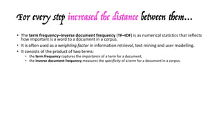 For every step increased the distance between them…
• The	term	frequency–inverse	document	frequency	(TF–IDF)	is	as	numerical	statistics	that	reflects	
how	important	is	a	word	to	a	document	in	a	corpus.
• It	is	often	used	as	a	weighting	factor	in	information	retrieval,	text	mining	and	user	modelling.
• It	consists	of	the	product	of	two	terms:
• the	term	frequency captures	the	importance of	a	term	for	a	document,
• the	inverse	document	frequency	measures	the	specificity of	a	term	for	a	document	in	a	corpus.
• There	are	various	ways	of	computing	these	values,	the	simplest	one	utilises:
• the	raw	frequency	ft,d for	TF,	
• the	logarithm	of	the	ration	between	N = |D| and	nt = |d∈D: t∈d| of	documents	containing	the	term	t for	IDF.
• In	combination	with	cosine	similarity,	a	measure	of	similarity	between	two	non-zero	vectors	that	
measures	the	cosine	of	the	angle	between	them,	it	provides	a	crude	measure	of	the	distance	
between	documents:
A · B
• similarity = cos(Θ) = ––––––––
||A|| ||B||
 