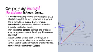 For every step increased
the distance between them…
• A	word	embedding (GloVe,	word2vec)	is	a	group	
of	related	models	to	sort	the	words	in	a	corpus.
• These	models	are	simple	2-layers	neural	
networks	that	are	trained	to	reconstruct	the	
linguistic	context	of	words.
• They	take	large	corpora	as	input	and	produce	
a	vector	space	of	several	hundreds	dimensions	
as	output.
• In	such	vector	spaces,	each	word	is	given	a	
precise	position	to	whom	corresponds	a	vector,	
so	that	special	spatial	properties	are	maintained.
• KING – MAN +	WOMAN	=	QUEEN
 