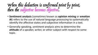 When this deduction is confirmed point by point,
then the subjective becomes objective.
• Sentiment	analysis (sometimes	known	as opinion	mining or emotion	
AI)	refers	to	the	use	of natural	language	processing to	systematically	
identify	the	affective	states	and	subjective	information	in	a	text.	
• Generally	speaking,	sentiment	analysis	aims	to	determine	the	
attitude of	a	speaker,	writer,	or	other	subject	with	respect	to	some	
topic.
• Alternatively,	sentiment	analysis	aims	at	identifying	the	overall	
polarity and	subjectivity or	emotional	reaction	to	a	document.	
• More	sophisticated	approaches	are	able	to	distinguish	among	a	wider	
selection	of	emotional	states.
 