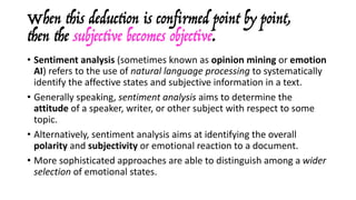 When this deduction is confirmed point by point,
then the subjective becomes objective.
• Sentiment	analysis (sometimes	known	as opinion	mining or emotion	
AI)	refers	to	the	use	of natural	language	processing to	systematically	
identify	the	affective	states	and	subjective	information	in	a	text.	
• Generally	speaking,	sentiment	analysis	aims	to	determine	the	
attitude of	a	speaker,	writer,	or	other	subject	with	respect	to	some	
topic.
• Alternatively,	sentiment	analysis	aims	at	identifying	the	overall	
polarity and	subjectivity or	emotional	reaction	to	a	document.	
• More	sophisticated	approaches	are	able	to	distinguish	among	a	wider	
selection	of	emotional	states.
 