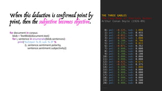 When this deduction is confirmed point by
point, then the subjective becomes objective.
for document	in corpus:
blob	= TextBlob(document.text)
for i,	sentence	in enumerate(blob.sentences):
print('%s)tpol:	%.3f,	sub:	%.3f' %
(i,	sentence.sentiment.polarity,
sentence.sentiment.subjectivity))
THE THREE GABLES
The Case-Book of Sherlock Holmes
Arthur Conan Doyle (1926-09)
0) pol: -0.125, sub: 1.000
1) pol: 0.136, sub: 0.455
2) pol: -0.052, sub: 0.196
3) pol: -0.625, sub: 1.000
4) pol: 0.200, sub: 0.700
5) pol: 0.127, sub: 0.833
6) pol: -0.071, sub: 0.362
7) pol: 0.000, sub: 0.000
8) pol: 0.000, sub: 0.000
9) pol: 0.300, sub: 0.100
10) pol: 0.000, sub: 0.000
11) pol: 0.000, sub: 0.000
12) pol: -0.425, sub: 0.675
13) pol: -0.125, sub: 0.375
14) pol: 0.600, sub: 1.000
15) pol: 0.000, sub: 0.000
16) pol: 0.000, sub: 0.000
17) pol: 0.417, sub: 0.500
18) pol: 0.000, sub: 0.000
19) pol: 0.417, sub: 0.500
20) pol: 0.000, sub: 0.000
...
 