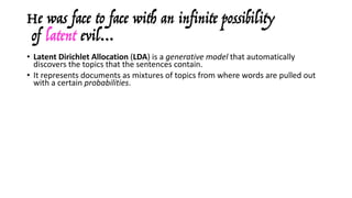He was face to face with an infinite possibility
of latent evil…
• Latent	Dirichlet Allocation	(LDA)	is	a	generative	model	that	automatically	
discovers	the	topics	that	the	sentences	contain.	
• It	represents	documents	as	mixtures	of	topics	from	where	words	are	pulled	out	
with	a	certain	probabilities.
• It	assumes	that	each	document	
- has	a	number	N of	words	(according	to	a	Poisson	distribution),
- has	a	topic	mixture	over	a	fixed	set	of	K topics	(according	to	a	Poisson	
distribution).
• Then,	for	each	word	in	each	document:
- a	topic	is	picked	randomly	(according	to	the	distribution	sampled	above),
- it	randomly	generates	the	word	itself	(according	to	the	other	distribution).
• Assuming	this	generative	model	for	a	collection	of	documents,	LDA	then	tries	to	
backtrack	from	the	documents	to	find	a	set	of	topics	that	have	likely	generated	
the	collection	(Gibbs	sampling).
 