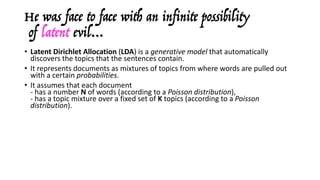 He was face to face with an infinite possibility
of latent evil…
• Latent	Dirichlet Allocation	(LDA)	is	a	generative	model	that	automatically	
discovers	the	topics	that	the	sentences	contain.	
• It	represents	documents	as	mixtures	of	topics	from	where	words	are	pulled	out	
with	a	certain	probabilities.
• It	assumes	that	each	document	
- has	a	number	N of	words	(according	to	a	Poisson	distribution),
- has	a	topic	mixture	over	a	fixed	set	of	K topics	(according	to	a	Poisson	
distribution).
• Then,	for	each	word	in	each	document:
- a	topic	is	picked	randomly	(according	to	the	distribution	sampled	above),
- it	randomly	generates	the	word	itself	(according	to	the	other	distribution).
• Assuming	this	generative	model	for	a	collection	of	documents,	LDA	then	tries	to	
backtrack	from	the	documents	to	find	a	set	of	topics	that	have	likely	generated	
the	collection	(Gibbs	sampling).
 