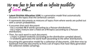 He was face to face with an infinite possibility
of latent evil…
• Latent	Dirichlet Allocation	(LDA)	is	a	generative	model	that	automatically	
discovers	the	topics	that	the	sentences	contain.	
• It	represents	documents	as	mixtures	of	topics	from	where	words	are	pulled	out	
with	a	certain	probabilities.
• It	assumes	that	each	document	
- has	a	number	N of	words	(according	to	a	Poisson	distribution),
- has	a	topic	mixture	over	a	fixed	set	of	K topics	(according	to	a	Poisson	
distribution).
• Then,	for	each	word	in	each	document:
- a	topic	is	picked	randomly	(according	to	the	distribution	sampled	above),
- it	randomly	generates	the	word	itself	(according	to	the	other	distribution).
• Assuming	this	generative	model	for	a	collection	of	documents,	LDA	then	tries	to	
backtrack	from	the	documents	to	find	a	set	of	topics	that	have	likely	generated	
the	collection	(Gibbs	sampling).
 