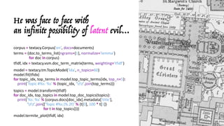 He was face to face with
an infinite possibility of latent evil…
corpus	= textacy.Corpus('en',	docs=documents)
terms	= (doc.to_terms_list(ngrams={1},	normalize='lemma')
for doc	in corpus)
tfidf,	idx = textacy.vsm.doc_term_matrix(terms,	weighting='tfidf')
model	= textacy.tm.TopicModel('lda',	n_topics=60)	
model.fit(tfidx)
for topic_idx,	top_terms in model.top_topic_terms(idx,	top_n=5):
print('Topic	#%s:	%s' % (topic_idx,	'tt'.join(top_terms)))
topics	= model.transform(tfidf)
for doc_idx,	top_topics in model.top_doc_topics(topics):
print('%s:	%s' % (corpus.docs[doc_idx].metadata['title'],
'tt'.join(['Topic	#%s	(%.2f)' % (t[0],	100 * t[1])
for t	in top_topics])))
model.termite_plot(tfidf,	idx)
 