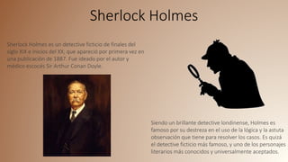 Sherlock Holmes
Sherlock Holmes es un detective ficticio de finales del
siglo XIX e inicios del XX; que apareció por primera vez en
una publicación de 1887. Fue ideado por el autor y
médico escocés Sir Arthur Conan Doyle.
Siendo un brillante detective londinense, Holmes es
famoso por su destreza en el uso de la lógica y la astuta
observación que tiene para resolver los casos. Es quizá
el detective ficticio más famoso, y uno de los personajes
literarios más conocidos y universalmente aceptados.
 