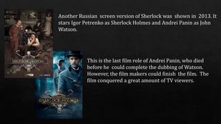 Another Russian screen version of Sherlock was shown in 2013. It
stars Igor Petrenko as Sherlock Holmes and Andrei Panin as John
Watson.
This is the last film role of Andrei Panin, who died
before he could complete the dubbing of Watson.
However, the film makers could finish the film. The
film conquered a great amount of TV viewers.
 