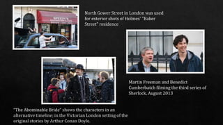 North Gower Street in London was used
for exterior shots of Holmes' "Baker
Street" residence
Martin Freeman and Benedict
Cumberbatch filming the third series of
Sherlock, August 2013
“The Abominable Bride“
 