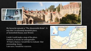 My favourite episode is “The Abominable Bride" . It
was shot in extremely beautiful place,
at Tyntesfield House, near Bristol.
I wish I could make a map of the place.
I believe, it would be unforgettable .
If I had a chance, I would like to evaluate that
outstanding house.
I am sure, I would be a success.
 