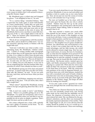 “On the contrary,” said Holmes quietly; “I have            “I am very much afraid that it is not. But between
every reason to believe that I will succeed in discov-      ourselves, Windibank, it was as cruel and selﬁsh and
ering Mr. Hosmer Angel.”                                    heartless a trick in a petty way as ever came before
    Mr. Windibank gave a violent start and dropped          me. Now, let me just run over the course of events,
his gloves. “I am delighted to hear it,” he said.           and you will contradict me if I go wrong.”

   “It is a curious thing,” remarked Holmes, “that              The man sat huddled up in his chair, with his
a typewriter has really quite as much individuality         head sunk upon his breast, like one who is utterly
as a man’s handwriting. Unless they are quite new,          crushed. Holmes stuck his feet up on the corner
no two of them write exactly alike. Some letters get        of the mantelpiece and, leaning back with his hands
more worn than others, and some wear only on one            in his pockets, began talking, rather to himself, as it
side. Now, you remark in this note of yours, Mr.            seemed, than to us.
Windibank, that in every case there is some little slur-        “The man married a woman very much older
ring over of the ‘e,’ and a slight defect in the tail of    than himself for her money,” said he, “and he en-
the ‘r.’ There are fourteen other characteristics, but      joyed the use of the money of the daughter as long
those are the more obvious.”                                as she lived with them. It was a considerable sum, for
                                                            people in their position, and the loss of it would have
    “We do all our correspondence with this machine
                                                            made a serious difference. It was worth an effort to
at the ofﬁce, and no doubt it is a little worn,” our vis-
                                                            preserve it. The daughter was of a good, amiable dis-
itor answered, glancing keenly at Holmes with his
                                                            position, but affectionate and warm-hearted in her
bright little eyes.
                                                            ways, so that it was evident that with her fair per-
     “And now I will show you what is really a very         sonal advantages, and her little income, she would
interesting study, Mr. Windibank,” Holmes contin-           not be allowed to remain single long. Now her mar-
ued. “I think of writing another little monograph           riage would mean, of course, the loss of a hundred a
some of these days on the typewriter and its relation       year, so what does her stepfather do to prevent it? He
to crime. It is a subject to which I have devoted some      takes the obvious course of keeping her at home and
little attention. I have here four letters which purport    forbidding her to seek the company of people of her
to come from the missing man. They are all typewrit-        own age. But soon he found that that would not an-
ten. In each case, not only are the ‘e’s’ slurred and       swer forever. She became restive, insisted upon her
the ‘r’s’ tailless, but you will observe, if you care to    rights, and ﬁnally announced her positive intention
use my magnifying lens, that the fourteen other char-       of going to a certain ball. What does her clever step-
acteristics to which I have alluded are there as well.”     father do then? He conceives an idea more creditable
    Mr. Windibank sprang out of his chair and picked        to his head than to his heart. With the connivance
up his hat. “I cannot waste time over this sort of fan-     and assistance of his wife he disguised himself, cov-
tastic talk, Mr. Holmes,” he said. “If you can catch        ered those keen eyes with tinted glasses, masked the
the man, catch him, and let me know when you have           face with a moustache and a pair of bushy whiskers,
done it.”                                                   sunk that clear voice into an insinuating whisper, and
                                                            doubly secure on account of the girl’s short sight, he
   “Certainly,” said Holmes, stepping over and turn-
                                                            appears as Mr. Hosmer Angel, and keeps off other
ing the key in the door. “I let you know, then, that I
                                                            lovers by making love himself.”
have caught him!”
                                                                “It was only a joke at ﬁrst,” groaned our visitor.
    “What! where?” shouted Mr. Windibank, turning           “We never thought that she would have been so car-
white to his lips and glancing about him like a rat in      ried away.”
a trap.
                                                               “Very likely not. However that may be, the young
   “Oh, it won’t do—really it won’t,” said Holmes           lady was very decidedly carried away, and, having
suavely. “There is no possible getting out of it, Mr.       quite made up her mind that her stepfather was in
Windibank. It is quite too transparent, and it was a        France, the suspicion of treachery never for an in-
very bad compliment when you said that it was im-           stant entered her mind. She was ﬂattered by the gen-
possible for me to solve so simple a question. That’s       tleman’s attentions, and the effect was increased by
right! Sit down and let us talk it over.”                   the loudly expressed admiration of her mother. Then
   Our visitor collapsed into a chair, with a ghastly       Mr. Angel began to call, for it was obvious that the
face and a glitter of moisture on his brow. “It—it’s        matter should be pushed as far as it would go if a
not actionable,” he stammered.                              real effect were to be produced. There were meetings,

                                                                                                                39
 