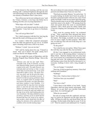 The Five Orange Pips


    It had cleared in the morning, and the sun was        We sat in silence for some minutes, Holmes more de-
shining with a subdued brightness through the dim         pressed and shaken than I had ever seen him.
veil which hangs over the great city. Sherlock Holmes         “That hurts my pride, Watson,” he said at last. “It
was already at breakfast when I came down.                is a petty feeling, no doubt, but it hurts my pride. It
   “You will excuse me for not waiting for you,” said     becomes a personal matter with me now, and, if God
he; “I have, I foresee, a very busy day before me in      sends me health, I shall set my hand upon this gang.
looking into this case of young Openshaw’s.”              That he should come to me for help, and that I should
                                                          send him away to his death—!” He sprang from his
     “What steps will you take?” I asked.                 chair and paced about the room in uncontrollable
    “It will very much depend upon the results of my      agitation, with a ﬂush upon his sallow cheeks and
ﬁrst inquiries. I may have to go down to Horsham,         a nervous clasping and unclasping of his long thin
after all.”                                               hands.
                                                              “They must be cunning devils,” he exclaimed
     “You will not go there ﬁrst?”
                                                          at last. “How could they have decoyed him down
    “No, I shall commence with the City. Just ring the    there? The Embankment is not on the direct line to
bell and the maid will bring up your coffee.”             the station. The bridge, no doubt, was too crowded,
                                                          even on such a night, for their purpose. Well, Wat-
   As I waited, I lifted the unopened newspaper           son, we shall see who will win in the long run. I am
from the table and glanced my eye over it. It rested      going out now!”
upon a heading which sent a chill to my heart.
                                                             “To the police?”
     “Holmes,” I cried, “you are too late.”
                                                             “No; I shall be my own police. When I have spun
   “Ah!” said he, laying down his cup, “I feared as       the web they may take the ﬂies, but not before.”
much. How was it done?” He spoke calmly, but I                All day I was engaged in my professional work,
could see that he was deeply moved.                       and it was late in the evening before I returned to
   “My eye caught the name of Openshaw, and the           Baker Street. Sherlock Holmes had not come back
heading ‘Tragedy Near Waterloo Bridge.’ Here is the       yet. It was nearly ten o’clock before he entered, look-
account:                                                  ing pale and worn. He walked up to the sideboard,
     “Between nine and ten last night Police-             and tearing a piece from the loaf he devoured it vo-
     Constable Cook, of the H Division, on duty           raciously, washing it down with a long draught of
     near Waterloo Bridge, heard a cry for help and       water.
     a splash in the water. The night, however, was          “You are hungry,” I remarked.
     extremely dark and stormy, so that, in spite            “Starving. It had escaped my memory. I have had
     of the help of several passers-by, it was quite      nothing since breakfast.”
     impossible to effect a rescue. The alarm, how-
     ever, was given, and, by the aid of the water-          “Nothing?”
     police, the body was eventually recovered. It           “Not a bite. I had no time to think of it.”
     proved to be that of a young gentleman whose            “And how have you succeeded?”
     name, as it appears from an envelope which
     was found in his pocket, was John Openshaw,             “Well.”
     and whose residence is near Horsham. It is              “You have a clue?”
     conjectured that he may have been hurrying              “I have them in the hollow of my hand. Young
     down to catch the last train from Waterloo           Openshaw shall not long remain unavenged. Why,
     Station, and that in his haste and the extreme       Watson, let us put their own devilish trade-mark
     darkness he missed his path and walked over          upon them. It is well thought of!”
     the edge of one of the small landing-places for
     river steamboats. The body exhibited no traces          “What do you mean?”
     of violence, and there can be no doubt that the          He took an orange from the cupboard, and tear-
     deceased had been the victim of an unfortu-          ing it to pieces he squeezed out the pips upon the
     nate accident, which should have the effect of       table. Of these he took ﬁve and thrust them into an
     calling the attention of the authorities to the      envelope. On the inside of the ﬂap he wrote “S. H. for
     condition of the riverside landing-stages.”          J. O.” Then he sealed it and addressed it to “Captain

64
 