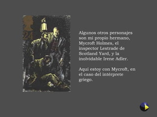 Algunos otros personajes son mi propio hermano, Mycroft Holmes, el inspector Lestrade de Scotland Yard, y la inolvidable Irene Adler. Aquí estoy con Mycroft, en el caso del intérprete griego. 