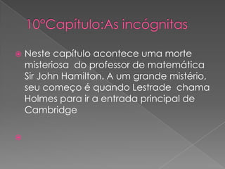 



Neste capítulo acontece uma morte
misteriosa do professor de matemática
Sir John Hamilton. A um grande mistério,
seu começo é quando Lestrade chama
Holmes para ir a entrada principal de
Cambridge

 
