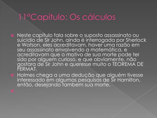





Neste capítulo fala sobre o suposto assassinato ou
suicídio de Sir John, ainda é interrogada por Sherlock
e Watson, eles acreditavam, haver uma razão em
seu assassinato envolvendo a matemática, e
acreditavam que o motivo de sua morte pode ter
sido por alguem curioso, e que obviamente, não
gostara de Sir John e queresse muito o TEOREMA DE
FERMAT.
Holmes chega a uma dedução que alguém tivesse
interessado em algumas pesquisas de Sir Hamilton,
então, desejando tambem sua morte.

 