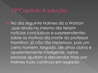 

No dia seguinte Holmes diz a Watson
,que ainda no mesmo dia teriam
noticias conclusivas e surpreendentes
sobre os motivos da morte do professor
Hamilton. já não tão misteriosa, pois um
certo homem, largado, de olhos claros e
aparentemente inteligente, varias
pessoas ajudam a desvendar mais por
Holmes tudo continuo em segredo

 
