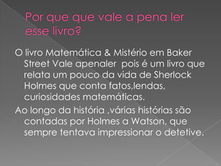 O livro Matemática & Mistério em Baker
Street Vale apenaler pois é um livro que
relata um pouco da vida de Sherlock
Holmes que conta fatos,lendas,
curiosidades matemáticas.
Ao longo da história ,várias histórias são
contadas por Holmes a Watson, que
sempre tentava impressionar o detetive.

 