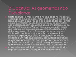 

Neste capítulo Holmes retoma a notícia dada no 1°capítulo,
e dialoga com Watson após fazer uma pergunta Watson fica
lisonjeado com a aprovação e os elogios dados por Holmes
e nisso eles relatam que Sr. Immanuel criou as geometrias
não-euclidianas com varios resultados bem difeferentes dos
da geometria usual, e Watson conta que uma das coisas
que le irrita em Holmes era a sua enotação didática em
determinadas ocasioes e Após uma longa conversa,

Watson lê a notícia no jornal e fica surpreendido,
pedindo explicações para Holmes; Holmes explica
utilizando um fato que ocorreu em Oxford contando
que houve períodos em que ele pesou em abraçar a
profissão. Mas volta ao assunto em que fala os cursos
que teve nas universidades. Fala que as geometrias
 comportam-se exibindo a seu charme de resultados
surpreendentes e consequências extraordinárias.

 