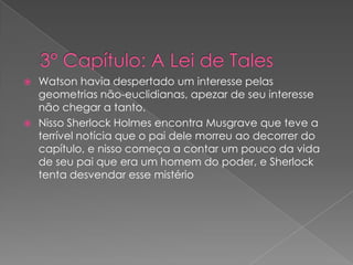 Watson havia despertado um interesse pelas
geometrias não-euclidianas, apezar de seu interesse
não chegar a tanto.
 Nisso Sherlock Holmes encontra Musgrave que teve a
terrível notícia que o pai dele morreu ao decorrer do
capítulo, e nisso começa a contar um pouco da vida
de seu pai que era um homem do poder, e Sherlock
tenta desvendar esse mistério


 