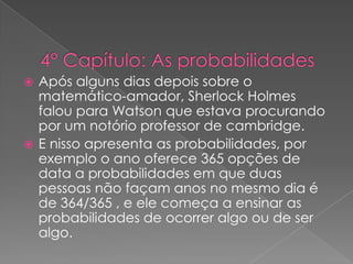 Após alguns dias depois sobre o
matemático-amador, Sherlock Holmes
falou para Watson que estava procurando
por um notório professor de cambridge.
 E nisso apresenta as probabilidades, por
exemplo o ano oferece 365 opções de
data a probabilidades em que duas
pessoas não façam anos no mesmo dia é
de 364/365 , e ele começa a ensinar as
probabilidades de ocorrer algo ou de ser
algo.


 
