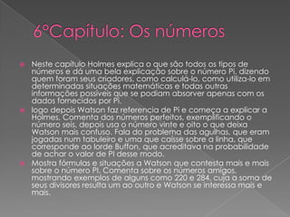 Neste capítulo Holmes explica o que são todos os tipos de
números e dá uma bela explicação sobre o número Pi, dizendo
quem foram seus criadores, como calculá-lo, como utiliza-lo em
determinadas situações matemáticas e todas outras
informações possíveis que se podiam absorver apenas com os
dados fornecidos por Pi.
 logo depois Watson faz referencia de Pi e começa a explicar a
Holmes, Comenta dos números perfeitos, exemplificando o
número seis, depois usa o número vinte e oito o que deixa
Watson mais confuso. Fala do problema das agulhas, que eram
jogadas num tabuleiro e uma que caísse sobre a linha, que
corresponde ao lorde Buffon, que acreditava na probabilidade
de achar o valor de PI desse modo.
 Mostra fórmulas e situações a Watson que contesta mais e mais
sobre o número PI. Comenta sobre os números amigos,
mostrando exemplos de alguns como 220 e 284, cuja a soma de
seus divisores resulta um ao outro e Watson se interessa mais e
mais.


 