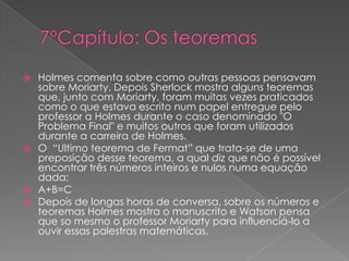 






Holmes comenta sobre como outras pessoas pensavam
sobre Moriarty. Depois Sherlock mostra alguns teoremas
que, junto com Moriarty, foram muitas vezes praticados
como o que estava escrito num papel entregue pelo
professor a Holmes durante o caso denominado "O
Problema Final" e muitos outros que foram utilizados
durante a carreira de Holmes.
O “Ultimo teorema de Fermat” que trata-se de uma
preposição desse teorema, a qual diz que não é possível
encontrar três números inteiros e nulos numa equação
dada:
A+B=C
Depois de longas horas de conversa, sobre os números e
teoremas Holmes mostra o manuscrito e Watson pensa
que so mesmo o professor Moriarty para influenciá-lo a
ouvir essas palestras matemáticas.

 