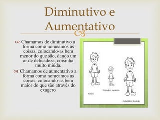 
Diminutivo e
Aumentativo
 Chamamos de diminutivo a
forma como nomeamos as
coisas, colocando-as bem
menor do que são, dando um
ar de delicadeza, coisinha
muito miúda.
 Chamamos de aumentativo a
forma como nomeamos as
coisas, colocando-as bem
maior do que são através do
exagero.
 