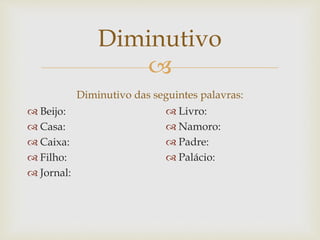 
Diminutivo
Diminutivo das seguintes palavras:
 Beijo:
 Casa:
 Caixa:
 Filho:
 Jornal:
 Livro:
 Namoro:
 Padre:
 Palácio:
 