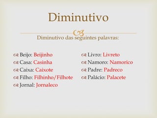 
Diminutivo
Diminutivo das seguintes palavras:
 Beijo: Beijinho
 Casa: Casinha
 Caixa: Caixote
 Filho: Filhinho/Filhote
 Jornal: Jornaleco
 Livro: Livreto
 Namoro: Namorico
 Padre: Padreco
 Palácio: Palacete
 