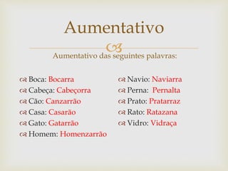 
Aumentativo
 Boca: Bocarra
 Cabeça: Cabeçorra
 Cão: Canzarrão
 Casa: Casarão
 Gato: Gatarrão
 Homem: Homenzarrão
Aumentativo das seguintes palavras:
 Navio: Naviarra
 Perna: Pernalta
 Prato: Pratarraz
 Rato: Ratazana
 Vidro: Vidraça
 