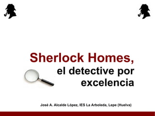 Sherlock Holmes, el detective por excelencia José A. Alcalde López, IES La Arboleda, Lepe (Huelva) 