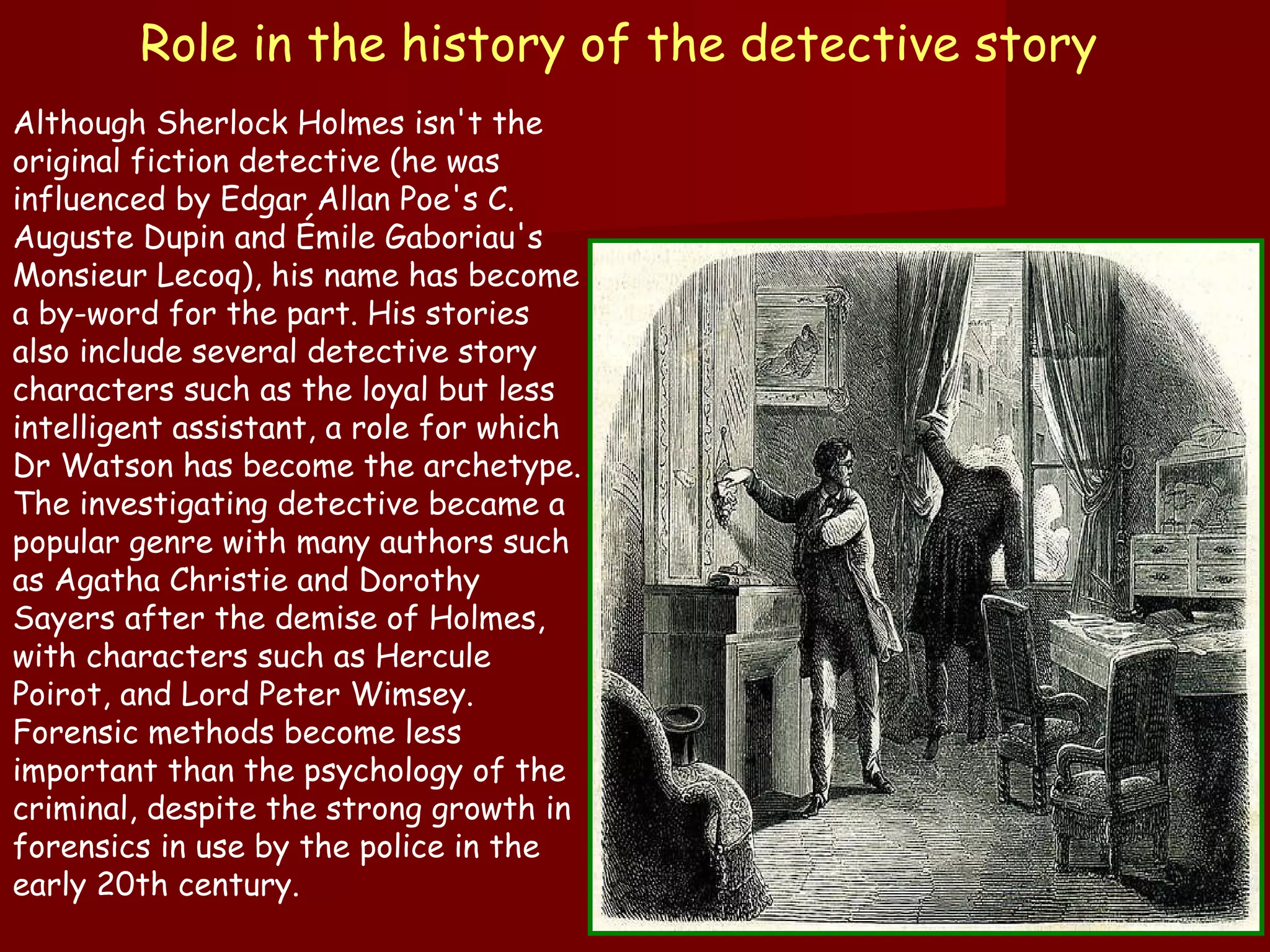 Role in the history of the detective story   Although Sherlock Holmes isn't the original fiction detective (he was influenced by Edgar Allan Poe's C. Auguste Dupin and Émile Gaboriau's Monsieur Lecoq), his name has become a by-word for the part. His stories also include several detective story characters such as the loyal but less intelligent assistant, a role for which Dr Watson has become the archetype. The investigating detective became a popular genre with many authors such as Agatha Christie and Dorothy Sayers after the demise of Holmes, with characters such as Hercule Poirot, and Lord Peter Wimsey. Forensic methods become less important than the psychology of the criminal, despite the strong growth in forensics in use by the police in the early 20th century. 