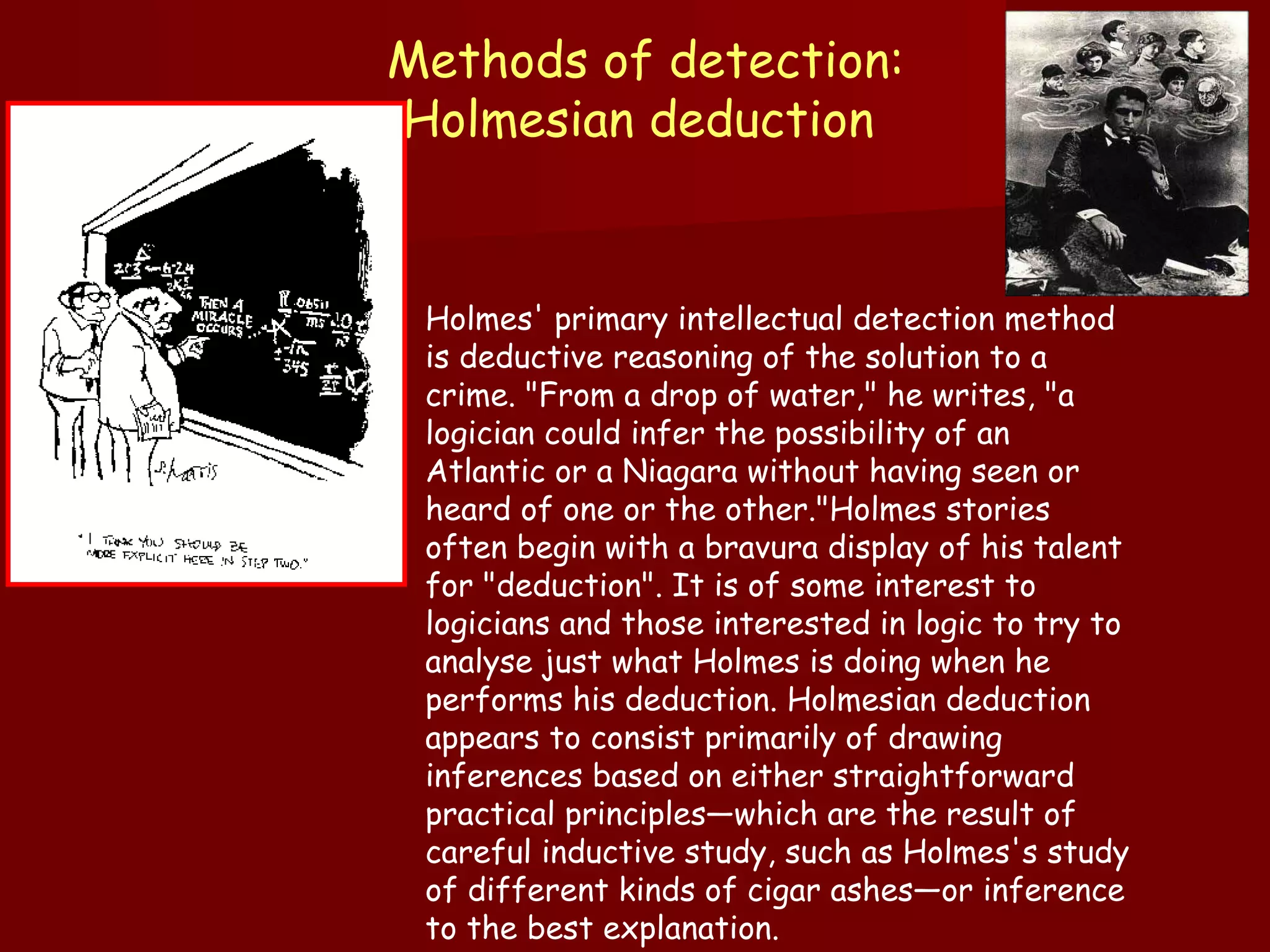 Methods of detection: Holmesian deduction  Holmes' primary intellectual detection method is deductive reasoning of the solution to a crime. "From a drop of water," he writes, "a logician could infer the possibility of an Atlantic or a Niagara without having seen or heard of one or the other."Holmes stories often begin with a bravura display of his talent for "deduction". It is of some interest to logicians and those interested in logic to try to analyse just what Holmes is doing when he performs his deduction. Holmesian deduction appears to consist primarily of drawing inferences based on either straightforward practical principles—which are the result of careful inductive study, such as Holmes's study of different kinds of cigar ashes—or inference to the best explanation. 