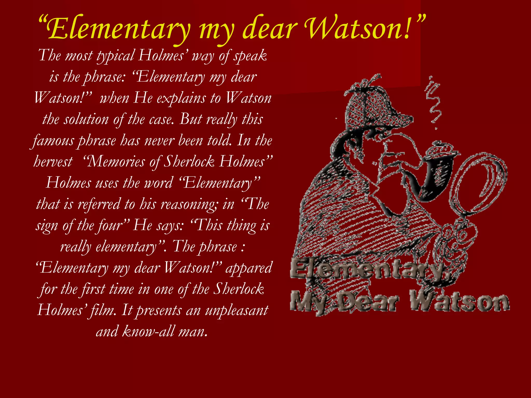 “ Elementary my dear Watson!” The most typical Holmes’ way of speak is the phrase: “Elementary my dear Watson!”  when He explains to Watson the solution of the case. But really this famous phrase has never been told. In the hervest  “Memories of Sherlock Holmes” Holmes uses the word “Elementary” that is referred to his reasoning; in “The sign of the four” He says: “This thing is really elementary”. The phrase : “Elementary my dear Watson!” appared for the first time in one of the Sherlock Holmes’ film. It presents an unpleasant and know-all man . 