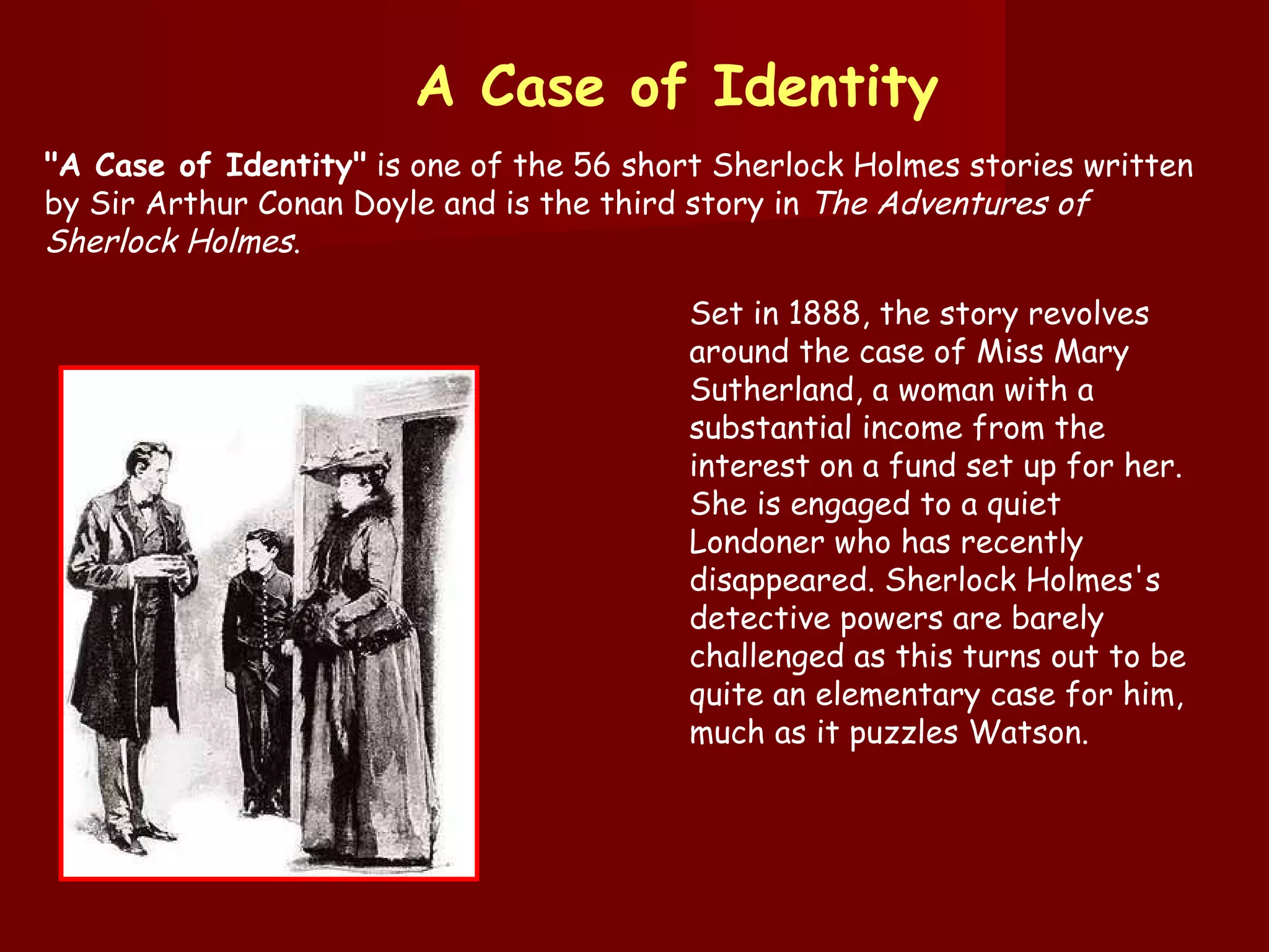"A Case of Identity"  is one of the 56 short Sherlock Holmes stories written by Sir Arthur Conan Doyle and is the third story in  The Adventures of Sherlock Holmes . A Case of Identity Set in 1888, the story revolves around the case of Miss Mary Sutherland, a woman with a substantial income from the interest on a fund set up for her. She is engaged to a quiet Londoner who has recently disappeared. Sherlock Holmes's detective powers are barely challenged as this turns out to be quite an elementary case for him, much as it puzzles Watson. 