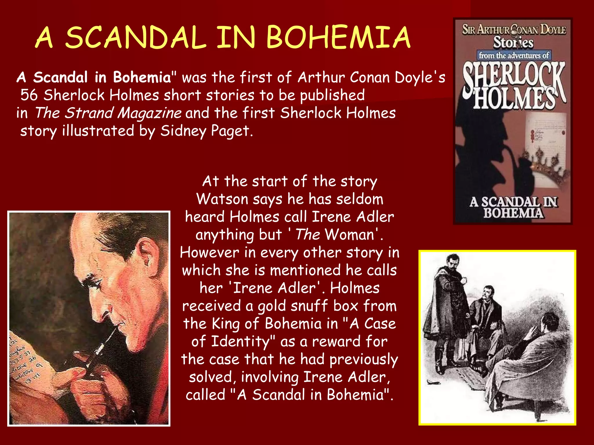 A SCANDAL IN BOHEMIA A Scandal in Bohemia " was the first of Arthur Conan Doyle's 56 Sherlock Holmes short stories to be published  in  The Strand Magazine  and the first Sherlock Holmes story illustrated by Sidney Paget.  At the start of the story Watson says he has seldom heard Holmes call Irene Adler anything but ' The  Woman'. However in every other story in which she is mentioned he calls her 'Irene Adler'. Holmes received a gold snuff box from the King of Bohemia in "A Case of Identity" as a reward for the case that he had previously solved, involving Irene Adler, called "A Scandal in Bohemia ". 