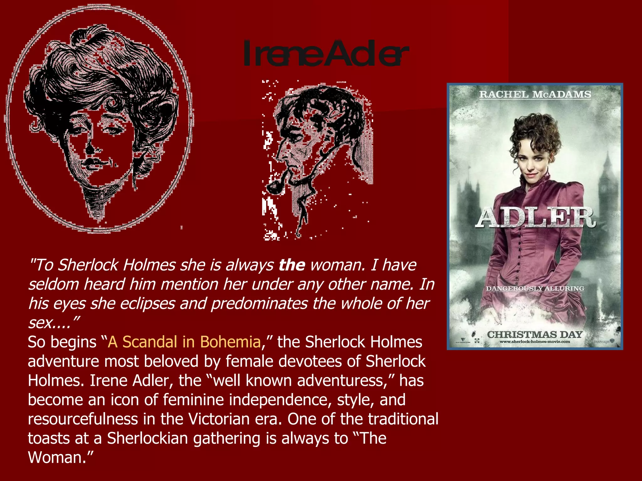 "To Sherlock Holmes she is always  the  woman. I have seldom heard him mention her under any other name. In his eyes she eclipses and predominates the whole of her sex....” So begins “ A Scandal in Bohemia ,” the Sherlock Holmes adventure most beloved by female devotees of Sherlock Holmes. Irene Adler, the “well known adventuress,” has become an icon of feminine independence, style, and resourcefulness in the Victorian era. One of the traditional toasts at a Sherlockian gathering is always to “The Woman.” Irene Adler 