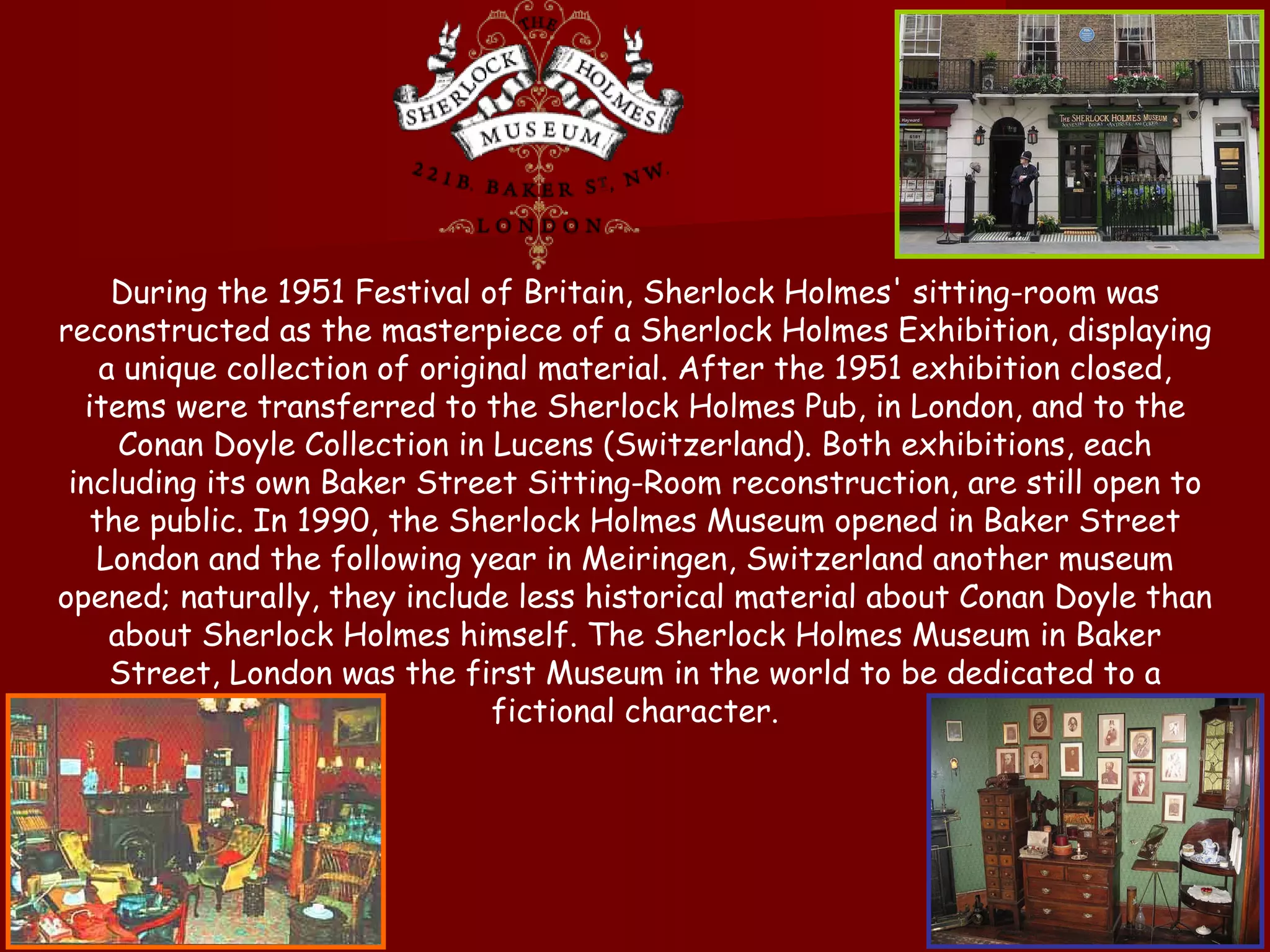 During the 1951 Festival of Britain, Sherlock Holmes' sitting-room was reconstructed as the masterpiece of a Sherlock Holmes Exhibition, displaying a unique collection of original material. After the 1951 exhibition closed, items were transferred to the Sherlock Holmes Pub, in London, and to the Conan Doyle Collection in Lucens (Switzerland). Both exhibitions, each including its own Baker Street Sitting-Room reconstruction, are still open to the public. In 1990, the Sherlock Holmes Museum opened in Baker Street London and the following year in Meiringen, Switzerland another museum opened; naturally, they include less historical material about Conan Doyle than about Sherlock Holmes himself. The Sherlock Holmes Museum in Baker Street, London was the first Museum in the world to be dedicated to a fictional character. 