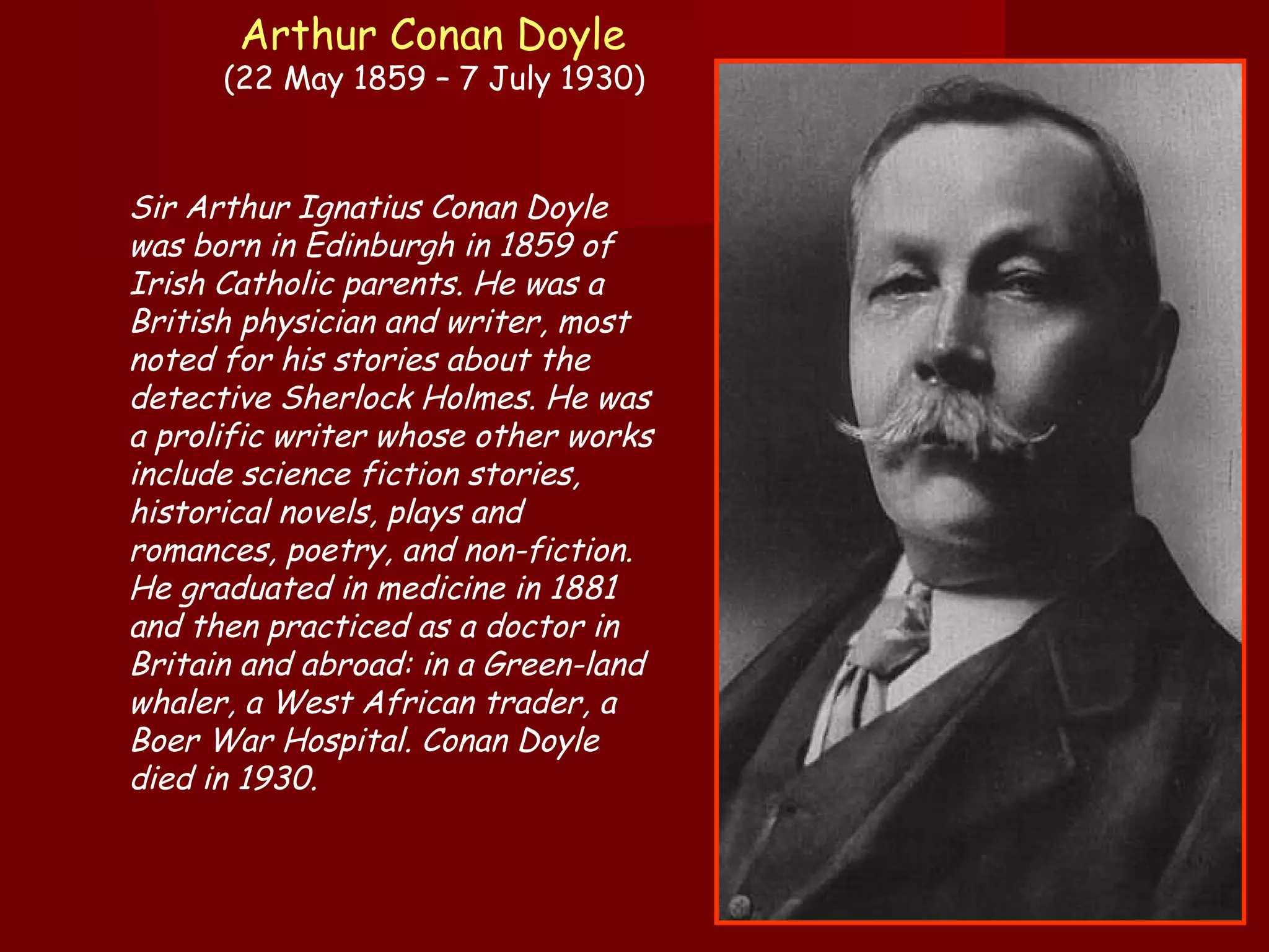 Arthur Conan Doyle   (22 May 1859 – 7 July 1930)  Sir Arthur Ignatius Conan Doyle was born in Edinburgh in 1859 of Irish Catholic parents. He was a British physician and writer, most noted for his stories about the detective Sherlock Holmes. He was a prolific writer whose other works include science fiction stories, historical novels, plays and romances, poetry, and non-fiction. He graduated in medicine in 1881 and then practiced as a doctor in Britain and abroad: in a Green-land whaler, a West African trader, a Boer War Hospital. Conan Doyle died in 1930.  