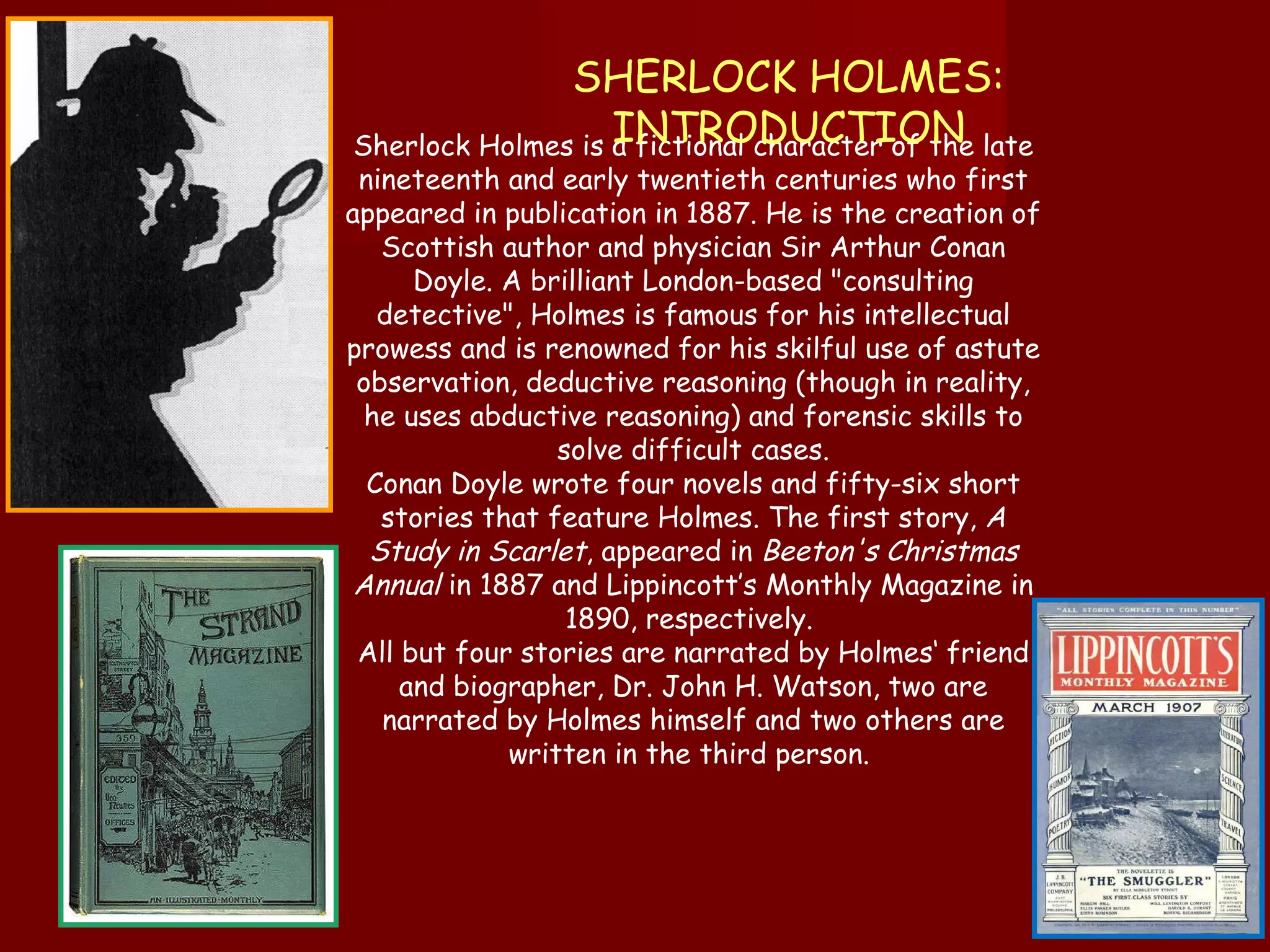 Sherlock Holmes is a fictional character of the late nineteenth and early twentieth centuries who first appeared in publication in 1887. He is the creation of Scottish author and physician Sir Arthur Conan Doyle. A brilliant London-based "consulting detective", Holmes is famous for his intellectual prowess and is renowned for his skilful use of astute observation, deductive reasoning (though in reality, he uses abductive reasoning) and forensic skills to solve difficult cases. Conan Doyle wrote four novels and fifty-six short stories that feature Holmes. The first story,  A Study in Scarlet , appeared in  Beeton's Christmas Annual  in 1887 and Lippincott’s Monthly Magazine in 1890, respectively.  All but four stories are narrated by Holmes‘ friend and biographer, Dr. John H. Watson, two are narrated by Holmes himself and two others are written in the third person.  SHERLOCK HOLMES: INTRODUCTION 