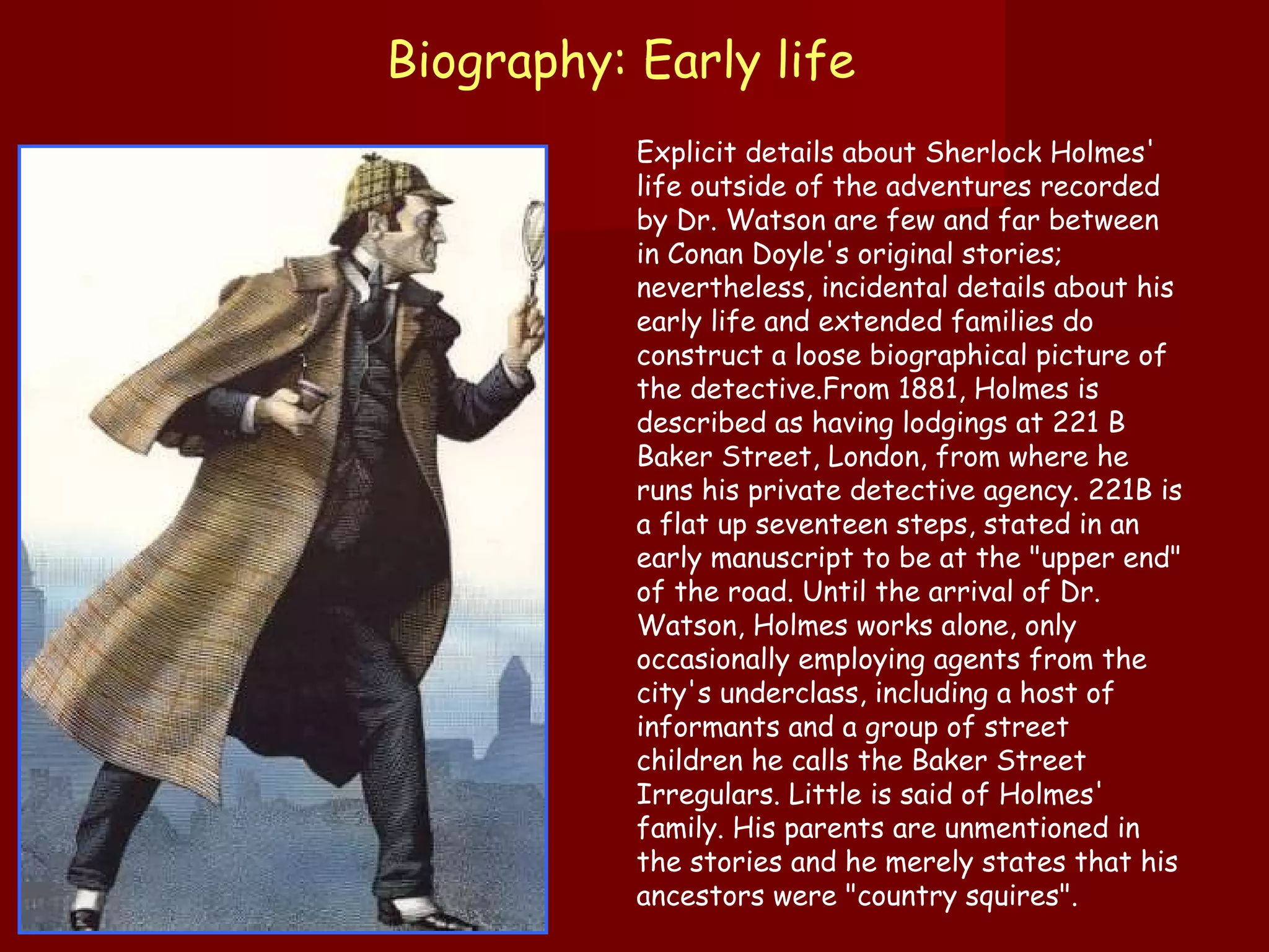 Biography: Early life   Explicit details about Sherlock Holmes' life outside of the adventures recorded by Dr. Watson are few and far between in Conan Doyle's original stories; nevertheless, incidental details about his early life and extended families do construct a loose biographical picture of the detective.From 1881, Holmes is described as having lodgings at 221 B Baker Street, London, from where he runs his private detective agency. 221B is a flat up seventeen steps, stated in an early manuscript to be at the "upper end" of the road. Until the arrival of Dr. Watson, Holmes works alone, only occasionally employing agents from the city's underclass, including a host of informants and a group of street children he calls the Baker Street Irregulars. Little is said of Holmes' family. His parents are unmentioned in the stories and he merely states that his ancestors were "country squires".  