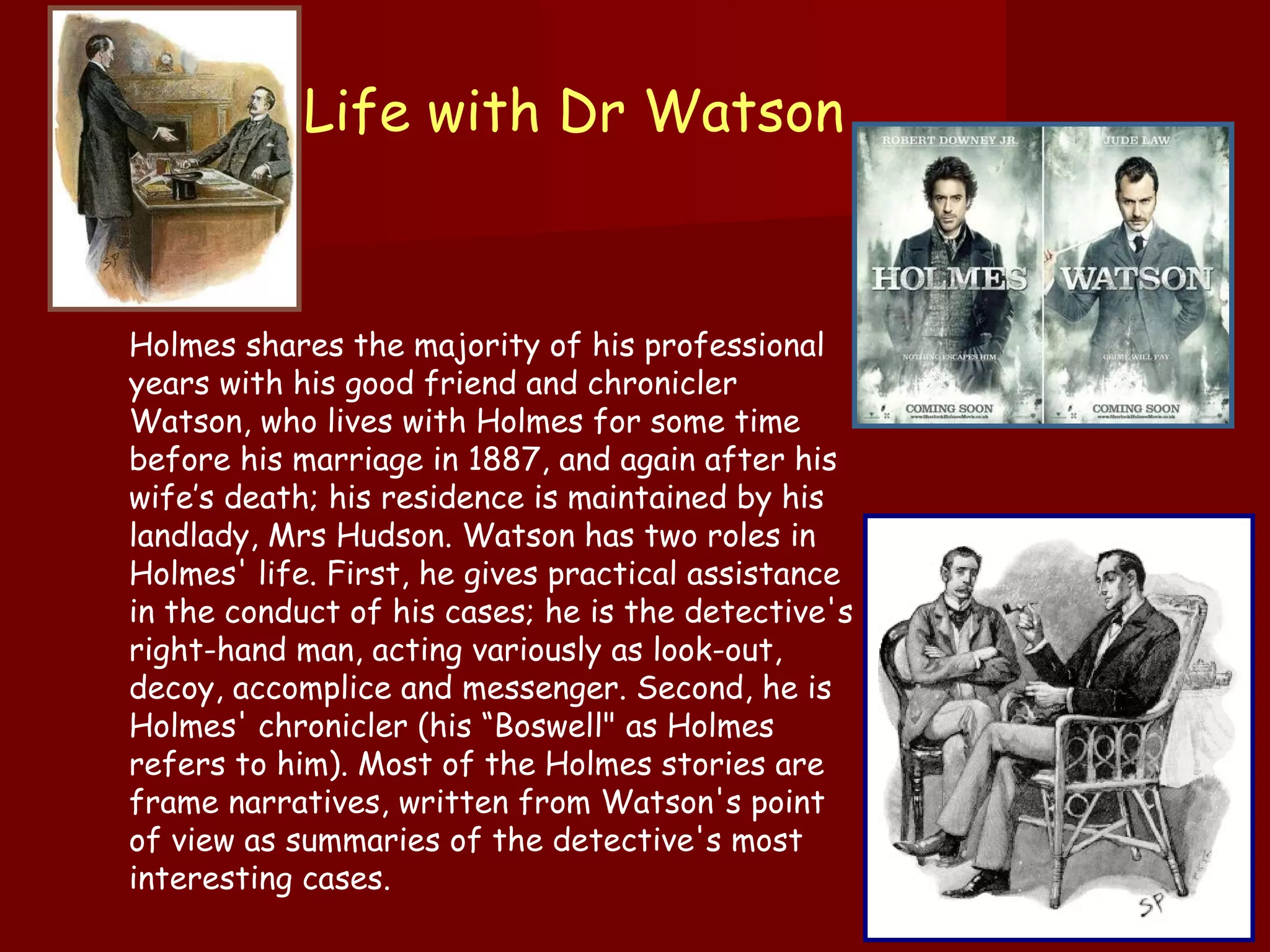 Life with Dr Watson  Holmes shares the majority of his professional years with his good friend and chronicler Watson, who lives with Holmes for some time before his marriage in 1887, and again after his wife’s death; his residence is maintained by his landlady, Mrs Hudson. Watson has two roles in Holmes' life. First, he gives practical assistance in the conduct of his cases; he is the detective's right-hand man, acting variously as look-out, decoy, accomplice and messenger. Second, he is Holmes' chronicler (his “Boswell" as Holmes refers to him). Most of the Holmes stories are frame narratives, written from Watson's point of view as summaries of the detective's most interesting cases.  
