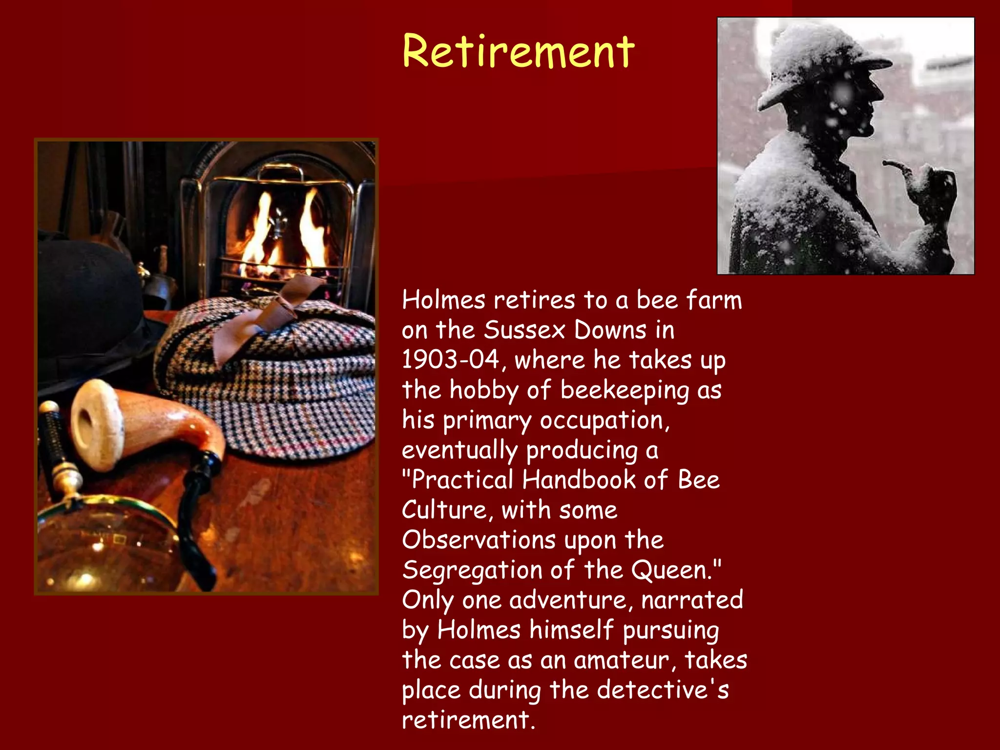 Retirement  Holmes retires to a bee farm on the Sussex Downs in 1903-04, where he takes up the hobby of beekeeping as his primary occupation, eventually producing a "Practical Handbook of Bee Culture, with some Observations upon the Segregation of the Queen." Only one adventure, narrated by Holmes himself pursuing the case as an amateur, takes place during the detective's retirement.   