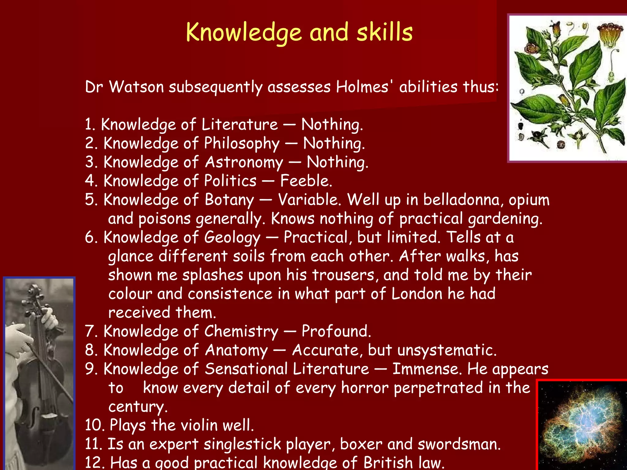 Knowledge and skills   Dr Watson subsequently assesses Holmes' abilities thus: 1. Knowledge of Literature — Nothing.  2. Knowledge of Philosophy — Nothing.  3. Knowledge of Astronomy — Nothing.  4. Knowledge of Politics — Feeble.  5. Knowledge of Botany — Variable. Well up in belladonna, opium and poisons generally. Knows nothing of practical gardening.  6. Knowledge of Geology — Practical, but limited. Tells at a glance different soils from each other. After walks, has shown me splashes upon his trousers, and told me by their colour and consistence in what part of London he had received them.  7. Knowledge of Chemistry — Profound.  8. Knowledge of Anatomy — Accurate, but unsystematic.  9. Knowledge of Sensational Literature — Immense. He appears to  know every detail of every horror perpetrated in the century.  10. Plays the violin well.  11. Is an expert singlestick player, boxer and swordsman.  12. Has a good practical knowledge of British law.  