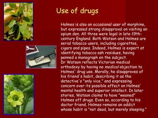 Holmes is also an occasional user of morphine, but expressed strong disapproval on visiting an opium den. All three were legal in late-19th-century England. Both Watson and Holmes are serial tobacco users, including cigarettes, cigars and pipes. Indeed, Holmes is expert at identifying tobacco ash residues, having penned a monograph on the subject. Dr Watson reflects Victorian medical orthodoxy by having no  medical  objection to Holmes' drug use. Morally, he disapproves of his friend's habit, describing it as the detective's "only vice," and expressing concern over its possible effect on Holmes' mental health and superior intellect. In later stories, Watson claims to have "weaned" Holmes off drugs. Even so, according to his doctor friend, Holmes remains an addict whose habit is "not dead, but merely sleeping." Use of drugs  