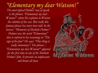 “ Elementary my dear Watson!” The most typical Holmes’ way of speak is the phrase: “Elementary my dear Watson!”  when He explains to Watson the solution of the case. But really this famous phrase has never been told. In the hervest  “Memories of Sherlock Holmes” Holmes uses the word “Elementary” that is referred to his reasoning; in “The sign of the four” He says: “This thing is really elementary”. The phrase : “Elementary my dear Watson!” appared for the first time in one of the Sherlock Holmes’ film. It presents an unpleasant and know-all man . 