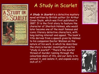 A Study in Scarlet   A Study in Scarlet  is a detective mystery novel written by British author Sir Arthur Conan Doyle, which was first published in 1887. It is the first story to feature the character of Sherlock Holmes, who would later become one of the most famous and iconic literary detective characters, with long-lasting interest and appeal. The book's title derives from a speech given by Holmes to his companion Doctor Watson on the nature of his work, in which he describes the story's murder investigation as his "study in scarlet": "There’s the scarlet thread of murder running through the colourless skein of life, and our duty is to unravel it, and isolate it, and expose every inch of it." 