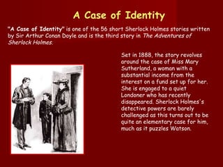 "A Case of Identity"  is one of the 56 short Sherlock Holmes stories written by Sir Arthur Conan Doyle and is the third story in  The Adventures of Sherlock Holmes . A Case of Identity Set in 1888, the story revolves around the case of Miss Mary Sutherland, a woman with a substantial income from the interest on a fund set up for her. She is engaged to a quiet Londoner who has recently disappeared. Sherlock Holmes's detective powers are barely challenged as this turns out to be quite an elementary case for him, much as it puzzles Watson. 
